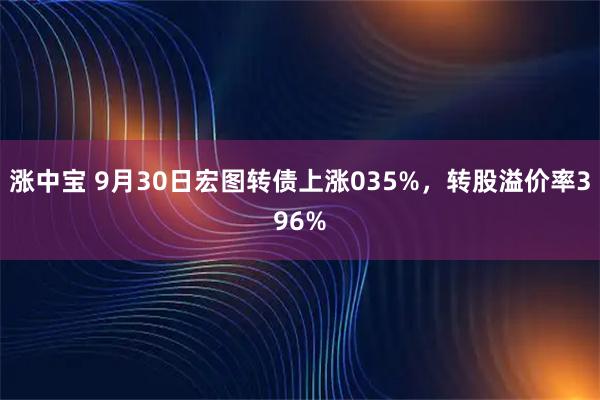 涨中宝 9月30日宏图转债上涨035%，转股溢价率396%