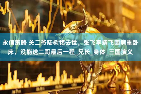 永信策略 关二爷陆树铭去世，张飞李靖飞因病重卧床，没能送二哥最后一程_兄长_身体_三国演义