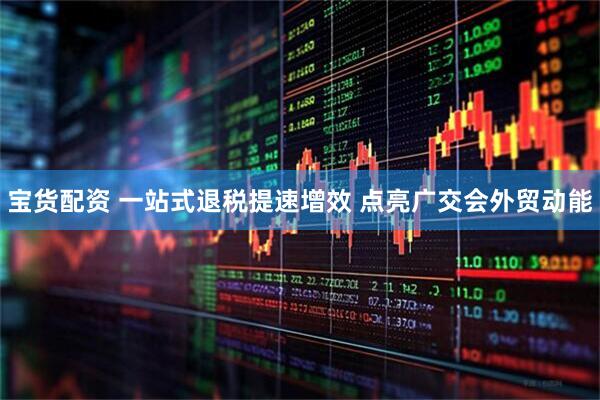 宝货配资 一站式退税提速增效 点亮广交会外贸动能