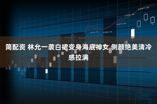 简配资 林允一袭白裙变身海底神女 侧颜绝美清冷感拉满