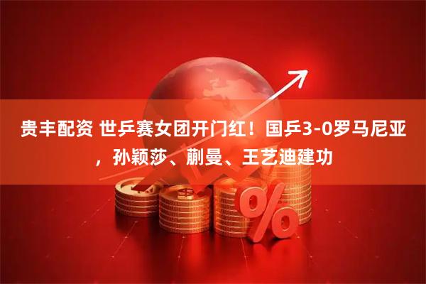 贵丰配资 世乒赛女团开门红！国乒3-0罗马尼亚，孙颖莎、蒯曼、王艺迪建功
