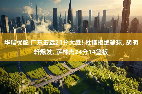华瑞优配 广东宏远21分大胜! 杜锋拒绝输球, 胡明轩爆发, 萨林杰24分14篮板