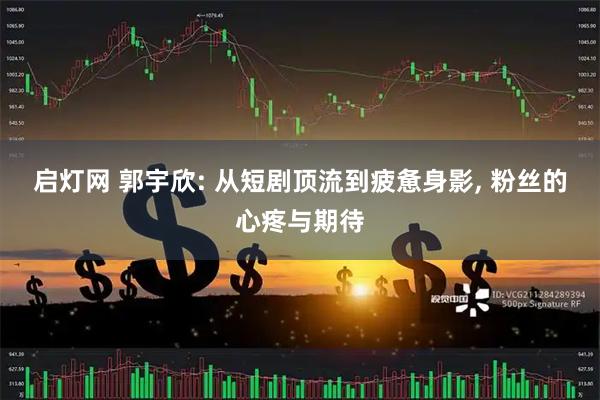 启灯网 郭宇欣: 从短剧顶流到疲惫身影, 粉丝的心疼与期待