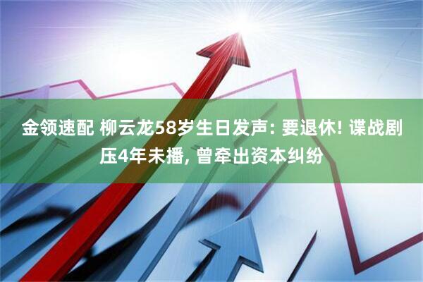 金领速配 柳云龙58岁生日发声: 要退休! 谍战剧压4年未播, 曾牵出资本纠纷